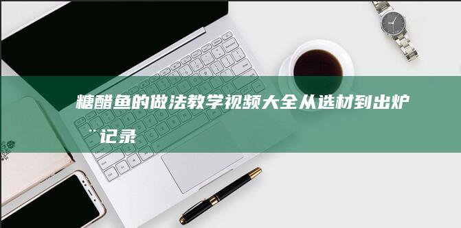 糖醋鱼的做法教学视频大全：从选材到出炉全记录